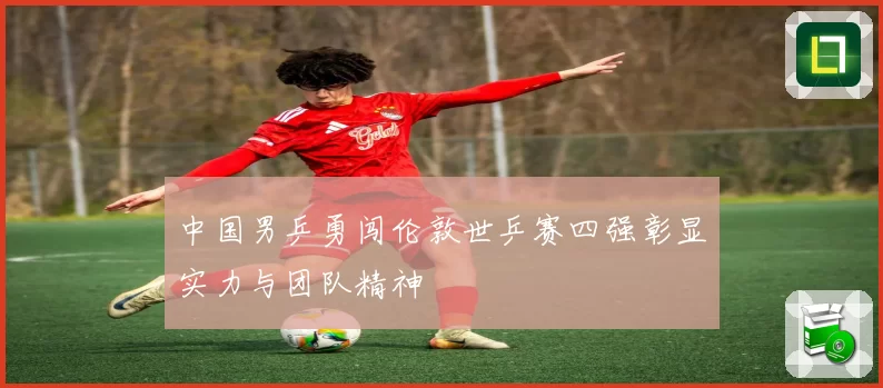 中国男乒勇闯伦敦世乒赛四强彰显实力与团队精神