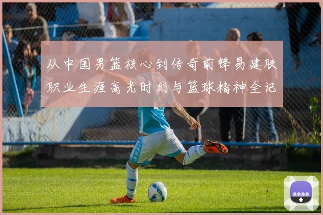 从中国男篮核心到传奇前锋易建联职业生涯高光时刻与篮球精神全记录