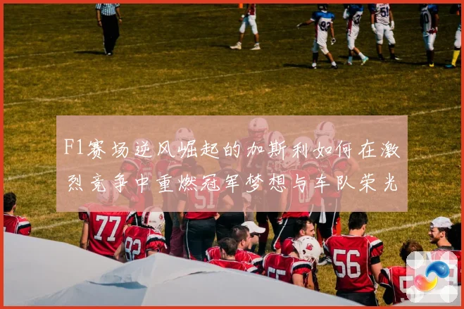 F1赛场逆风崛起的加斯利如何在激烈竞争中重燃冠军梦想与车队荣光