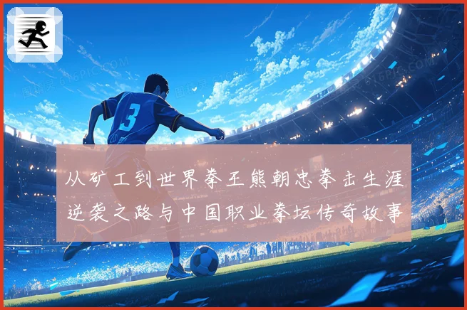 从矿工到世界拳王熊朝忠拳击生涯逆袭之路与中国职业拳坛传奇故事