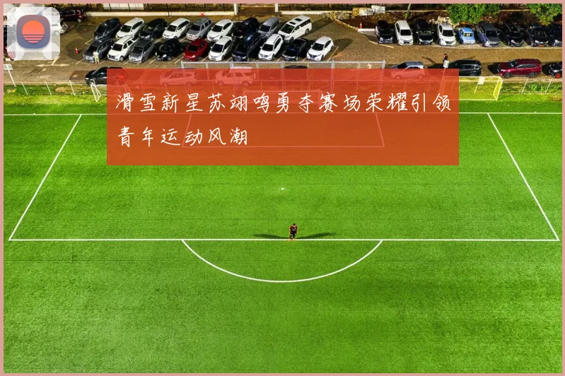 滑雪新星苏翊鸣勇夺赛场荣耀引领青年运动风潮