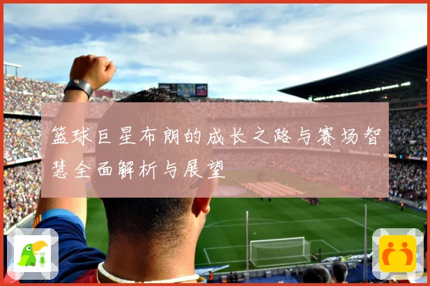 篮球巨星布朗的成长之路与赛场智慧全面解析与展望