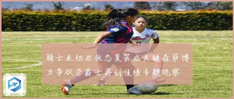 骑士米切尔状态复苏成关键森萨博力争双杀爵士再创佳绩专题观察