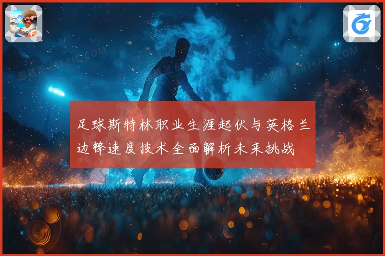 足球斯特林职业生涯起伏与英格兰边锋速度技术全面解析未来挑战