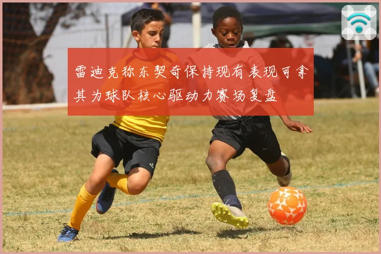 雷迪克称东契奇保持现有表现可拿其为球队核心驱动力赛场复盘