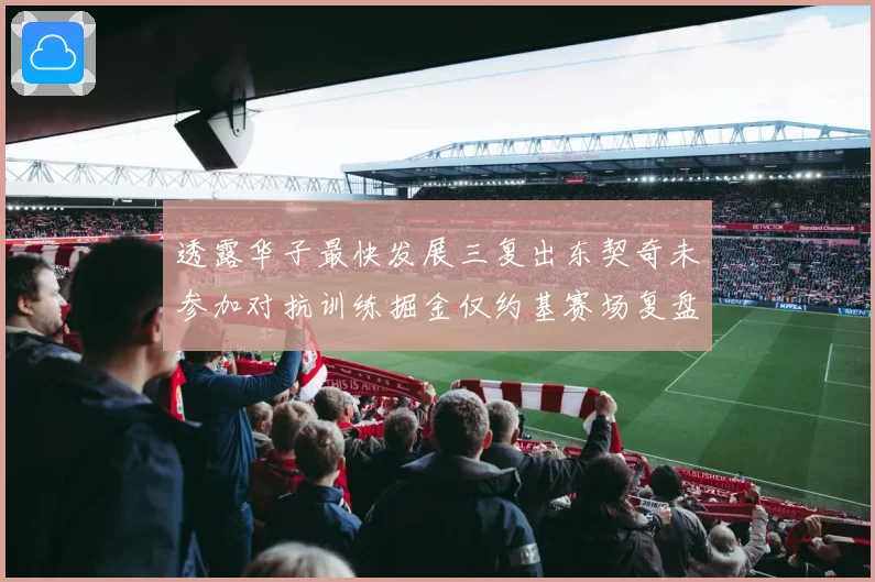 透露华子最快发展三复出东契奇未参加对抗训练掘金仅约基赛场复盘