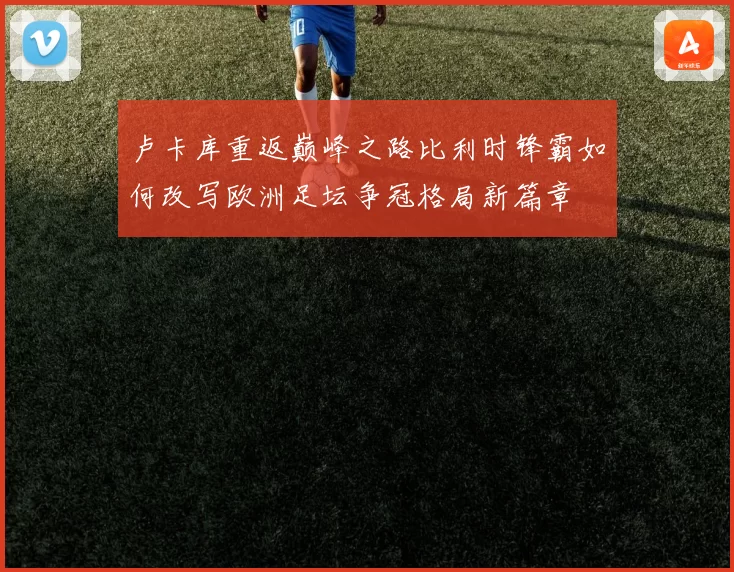 卢卡库重返巅峰之路比利时锋霸如何改写欧洲足坛争冠格局新篇章
