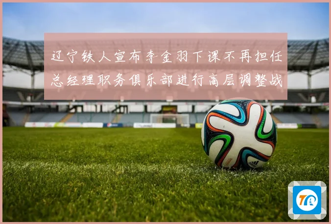 辽宁铁人宣布李金羽下课不再担任总经理职务俱乐部进行高层调整战术观察