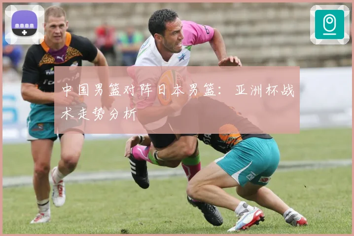 中国男篮对阵日本男篮：亚洲杯战术走势分析