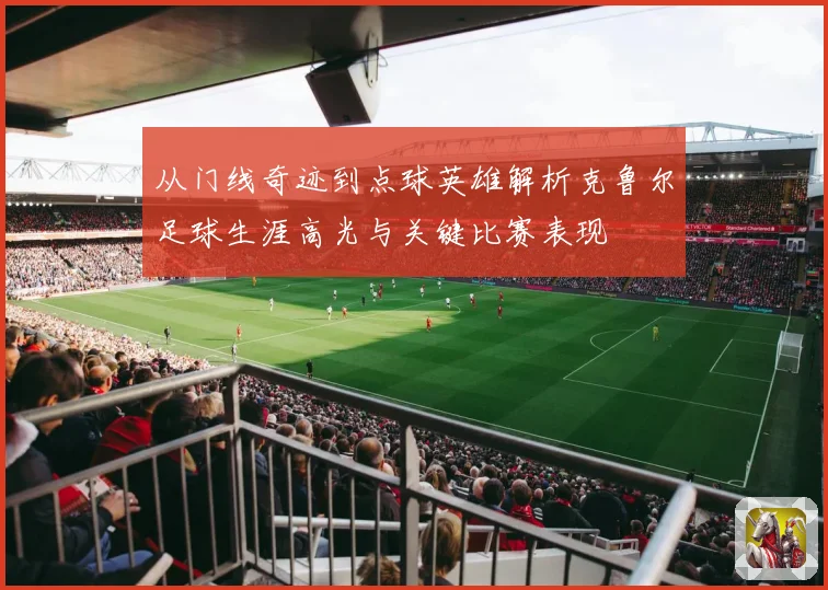 从门线奇迹到点球英雄解析克鲁尔足球生涯高光与关键比赛表现