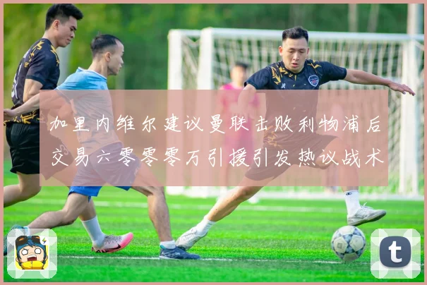 加里内维尔建议曼联击败利物浦后交易六零零零万引援引发热议战术观察