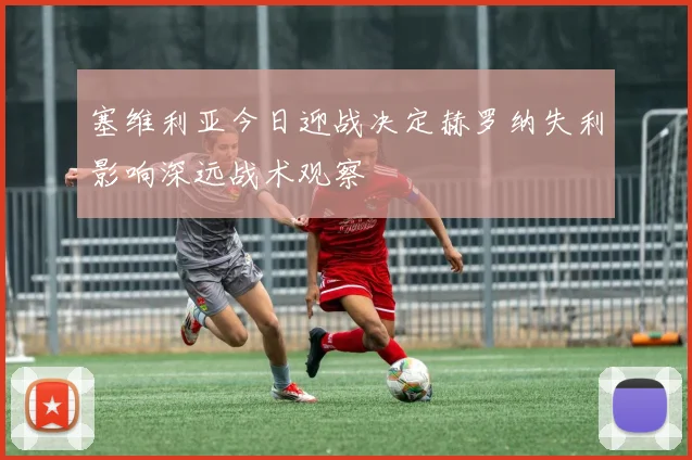 塞维利亚今日迎战决定赫罗纳失利影响深远战术观察