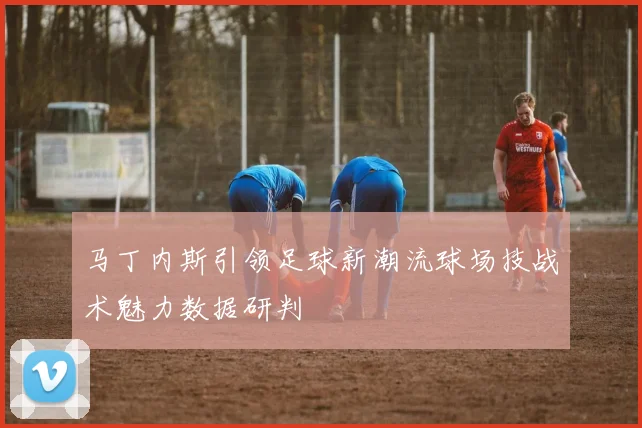 马丁内斯引领足球新潮流球场技战术魅力数据研判