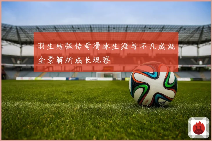 羽生结弦传奇滑冰生涯与不凡成就全景解析成长观察