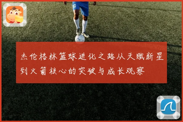 杰伦格林篮球进化之路从天赋新星到火箭核心的突破与成长观察