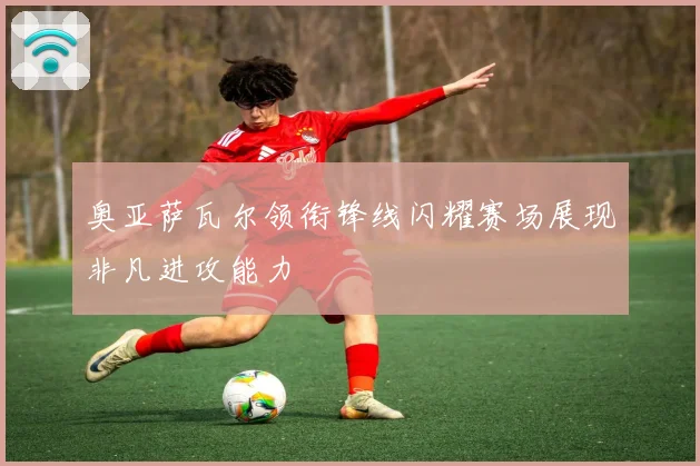 奥亚萨瓦尔领衔锋线闪耀赛场展现非凡进攻能力