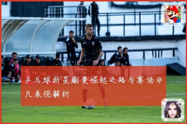乒乓球新星蒯曼崛起之路与赛场非凡表现解析