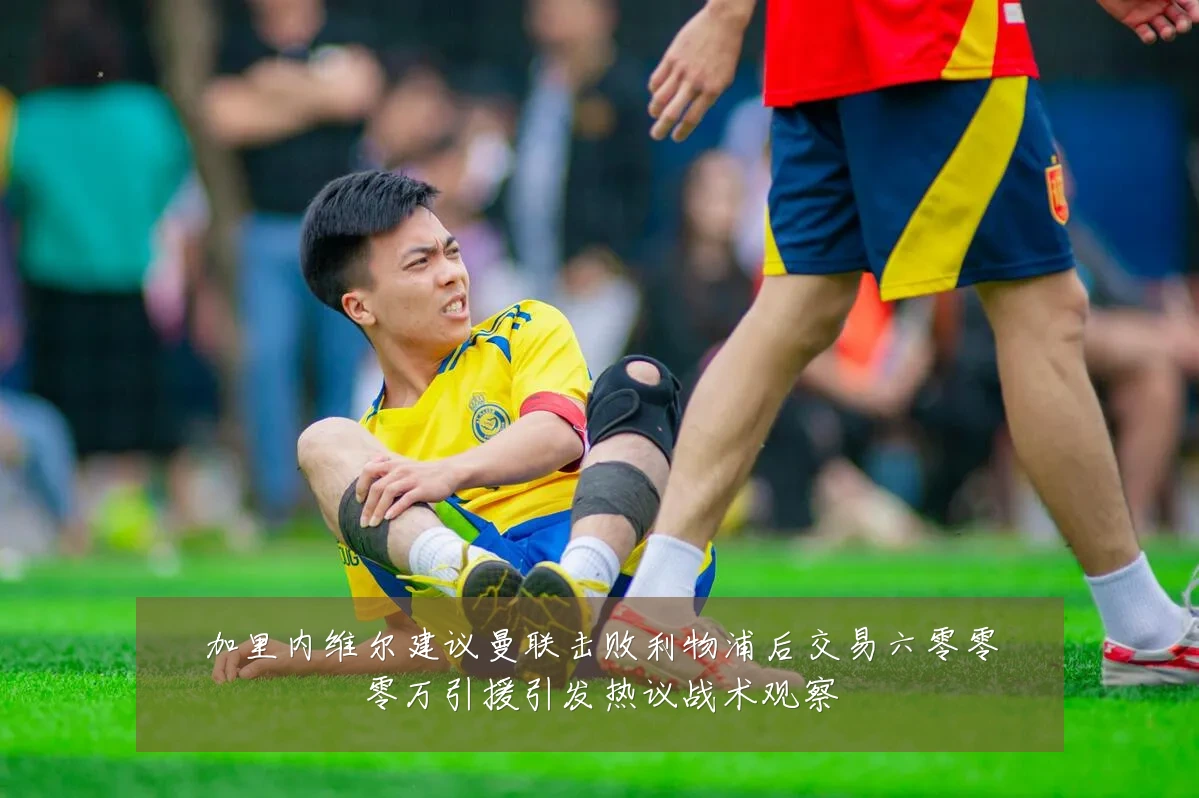 加里内维尔建议曼联击败利物浦后交易六零零零万引援引发热议战术观察
