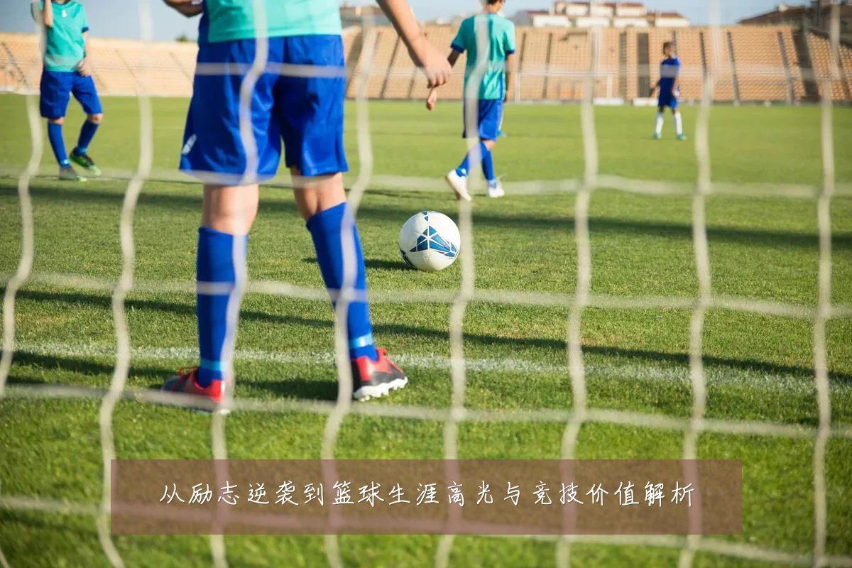 从励志逆袭到篮球生涯高光与竞技价值解析