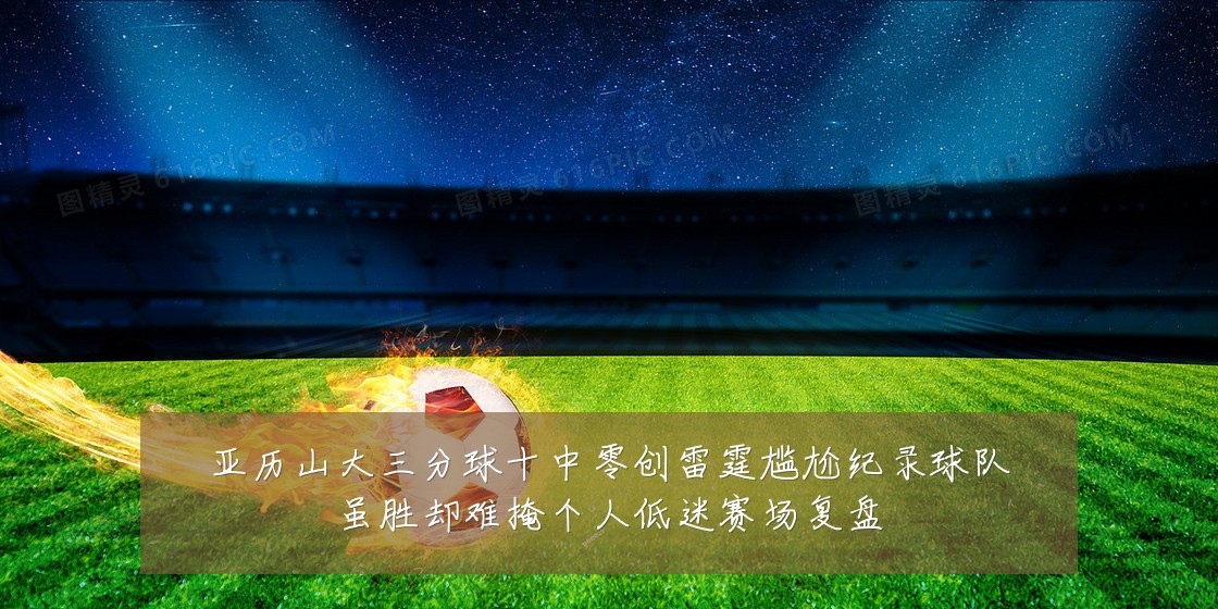 亚历山大三分球十中零创雷霆尴尬纪录球队虽胜却难掩个人低迷赛场复盘